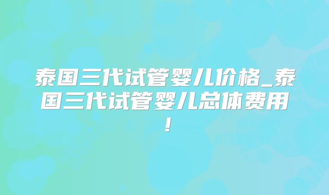 泰国三代试管婴儿价格_泰国三代试管婴儿总体费用！
