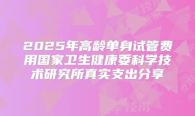2025年高龄单身试管费用国家卫生健康委科学技术研究所真实支出分享