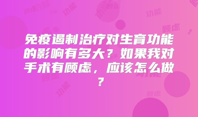 免疫遏制治疗对生育功能的影响有多大？如果我对手术有顾虑，应该怎么做？