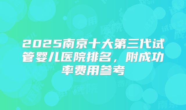 2025南京十大第三代试管婴儿医院排名,附成功率费用参考