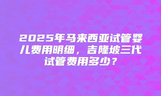 2025年马来西亚试管婴儿费用明细,吉隆坡三代试管费用多少?
