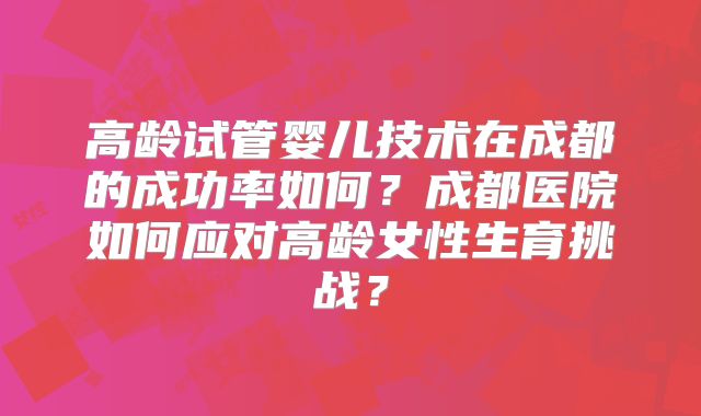 高龄试管婴儿技术在成都的成功率如何？成都医院如何应对高龄女性生育挑战？
