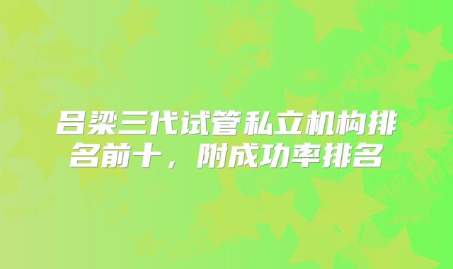 吕梁三代试管私立机构排名前十,附成功率排名