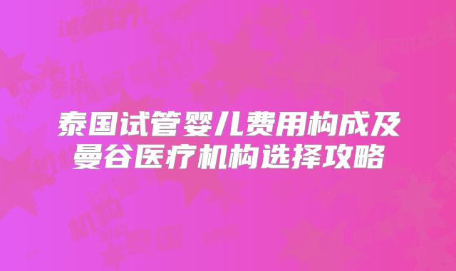 泰国试管婴儿费用构成及曼谷医疗机构选择攻略