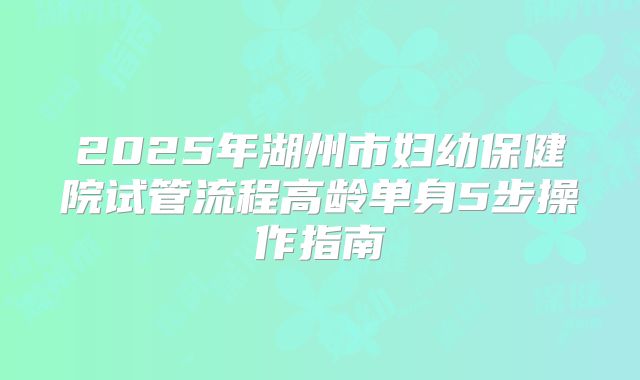 2025年湖州市妇幼保健院试管流程高龄单身5步操作指南