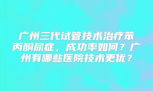 广州三代试管技术治疗苯丙酮尿症,成功率如何?广州有哪些医院技术更优?