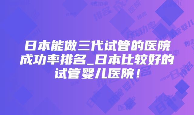 日本能做三代试管的医院成功率排名_日本比较好的试管婴儿医院!