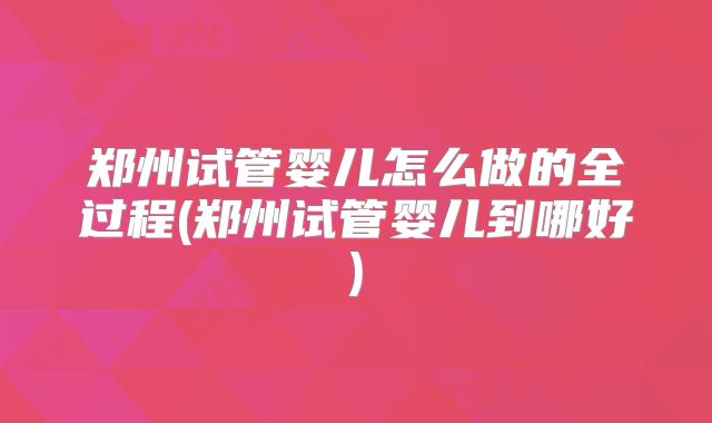 郑州试管婴儿怎么做的全过程(郑州试管婴儿到哪好)