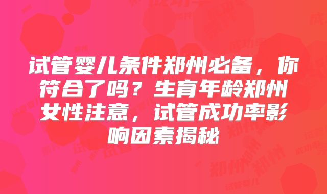 试管婴儿条件郑州必备,你符合了吗?生育年龄郑州女性注意,试管成功率影响因素揭秘