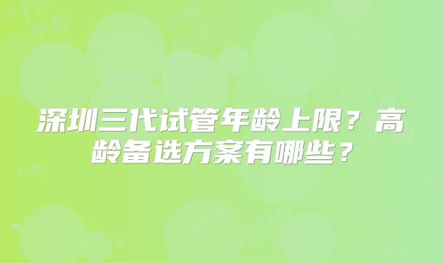 深圳三代试管年龄上限?高龄备选方案有哪些?