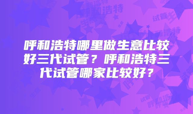 呼和浩特哪里做生意比较好三代试管？呼和浩特三代试管哪家比较好？