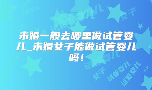 未婚一般去哪里做试管婴儿_未婚女子能做试管婴儿吗!