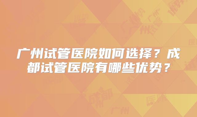 广州试管医院如何选择？成都试管医院有哪些优势？