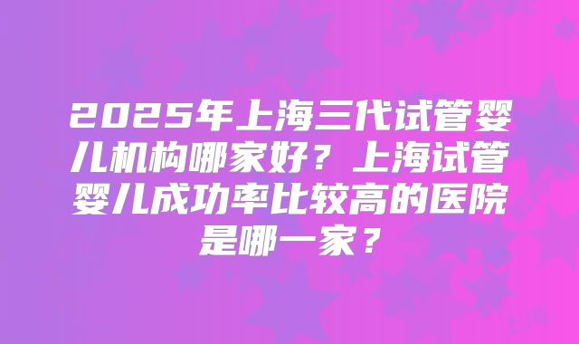 2025年上海三代试管婴儿机构哪家好?上海试管婴儿成功率比较高的医院是哪一家?
