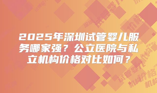 2025年深圳试管婴儿服务哪家强?公立医院与私立机构价格对比如何?
