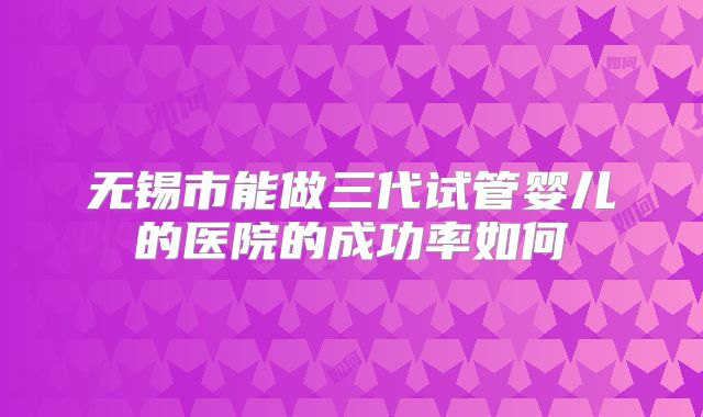 无锡市能做三代试管婴儿的医院的成功率如何