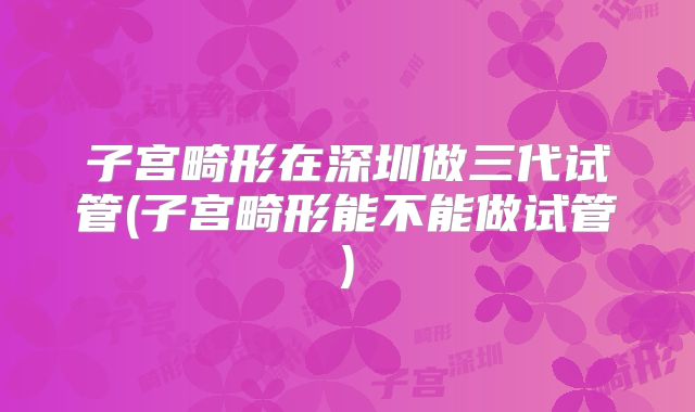 子宫畸形在深圳做三代试管(子宫畸形能不能做试管)