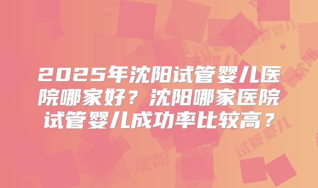 2025年沈阳试管婴儿医院哪家好？沈阳哪家医院试管婴儿成功率比较高？