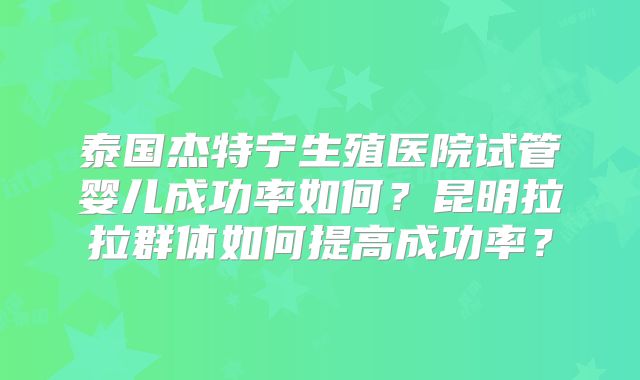 泰国杰特宁生殖医院试管婴儿成功率如何?昆明拉拉群体如何提高成功率?