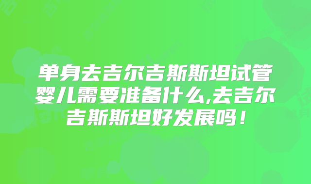 单身去吉尔吉斯斯坦试管婴儿需要准备什么,去吉尔吉斯斯坦好发展吗!