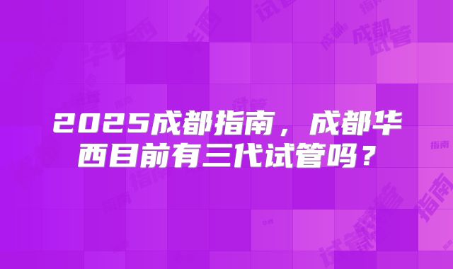 2025成都指南，成都华西目前有三代试管吗？