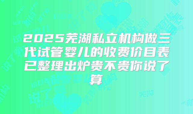2025芜湖私立机构做三代试管婴儿的收费价目表已整理出炉贵不贵你说了算