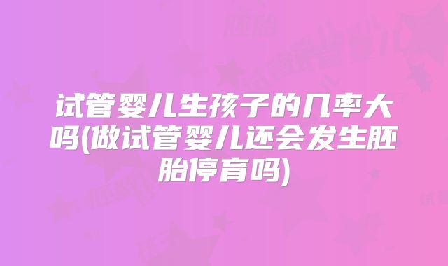 试管婴儿生孩子的几率大吗(做试管婴儿还会发生胚胎停育吗)