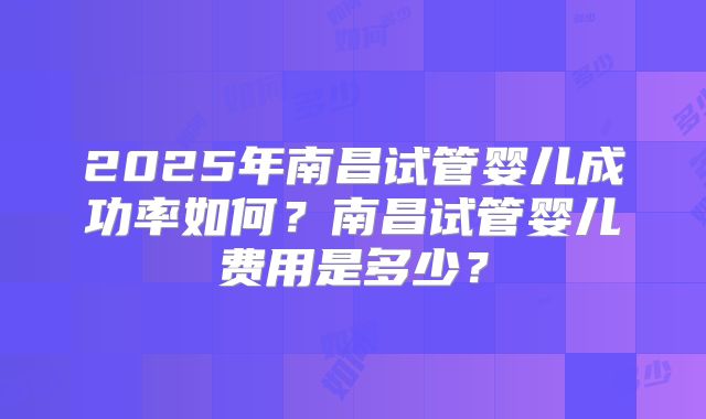 2025年南昌试管婴儿成功率如何？南昌试管婴儿费用是多少？
