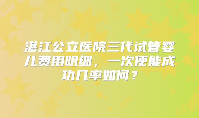 湛江公立医院三代试管婴儿费用明细，一次便能成功几率如何？