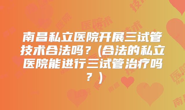 南昌私立医院开展三试管技术合法吗?(合法的私立医院能进行三试管治疗吗?)