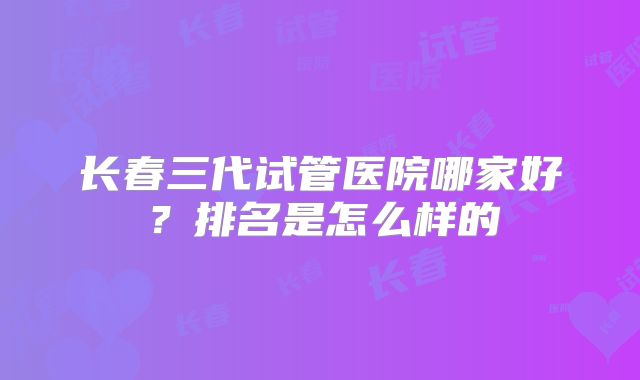 长春三代试管医院哪家好?排名是怎么样的