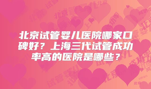 北京试管婴儿医院哪家口碑好?上海三代试管成功率高的医院是哪些?