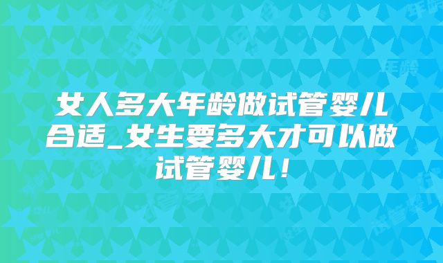 女人多大年龄做试管婴儿合适_女生要多大才可以做试管婴儿!