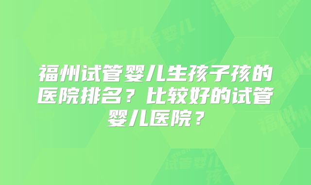 福州试管婴儿生孩子孩的医院排名？比较好的试管婴儿医院？
