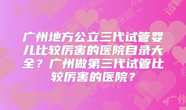 广州地方公立三代试管婴儿比较厉害的医院目录大全?广州做第三代试管比较厉害的医院?