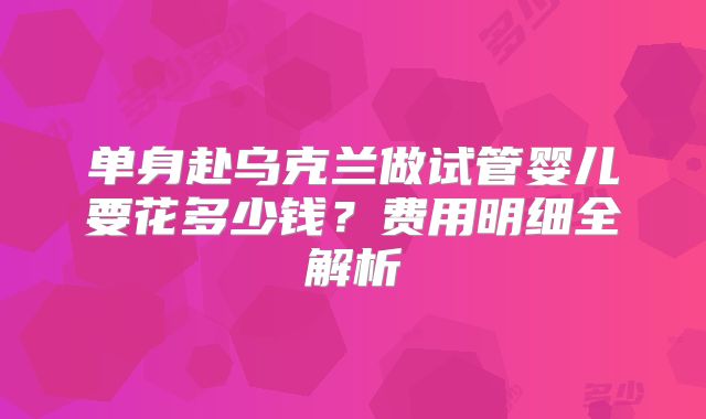 单身赴乌克兰做试管婴儿要花多少钱？费用明细全解析