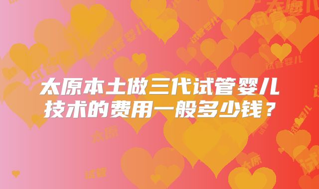 太原本土做三代试管婴儿技术的费用一般多少钱?