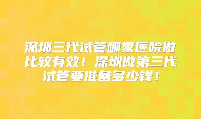 深圳三代试管哪家医院做比较有效！深圳做第三代试管要准备多少钱！