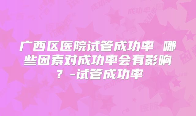 广西区医院试管成功率 哪些因素对成功率会有影响?-试管成功率