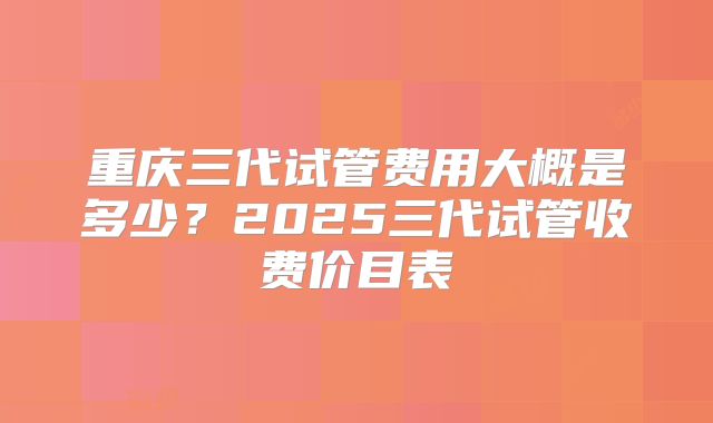 重庆三代试管费用大概是多少?2025三代试管收费价目表