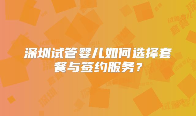 深圳试管婴儿如何选择套餐与签约服务？