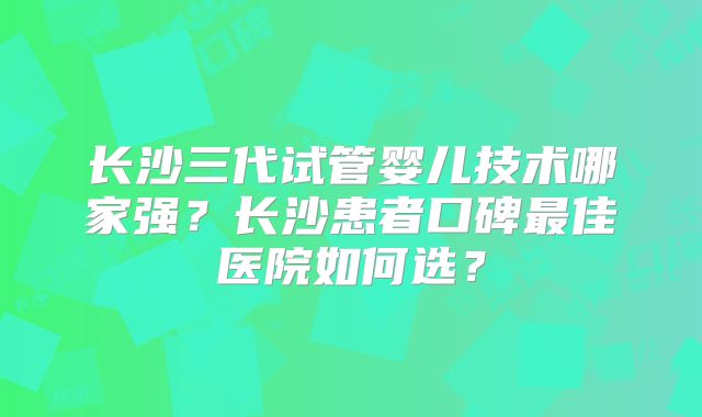 长沙三代试管婴儿技术哪家强?长沙患者口碑最佳医院如何选?