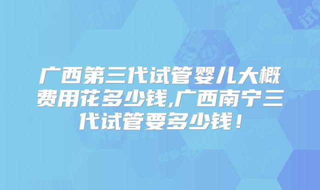 广西第三代试管婴儿大概费用花多少钱,广西南宁三代试管要多少钱!