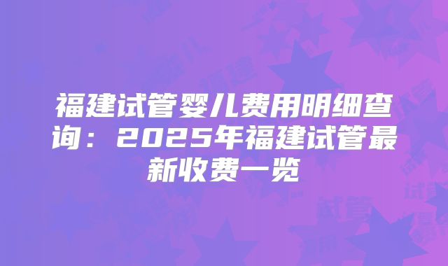 福建试管婴儿费用明细查询：2025年福建试管最新收费一览