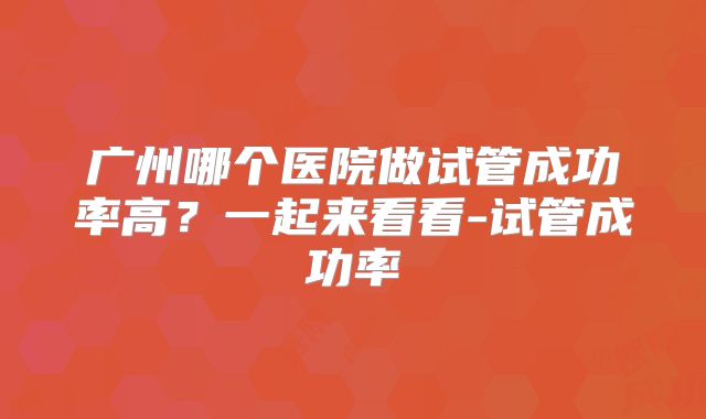 广州哪个医院做试管成功率高?一起来看看-试管成功率