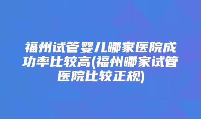 福州试管婴儿哪家医院成功率比较高(福州哪家试管医院比较正规)