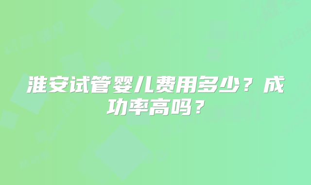 淮安试管婴儿费用多少?成功率高吗?