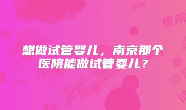 想做试管婴儿，南京那个医院能做试管婴儿？