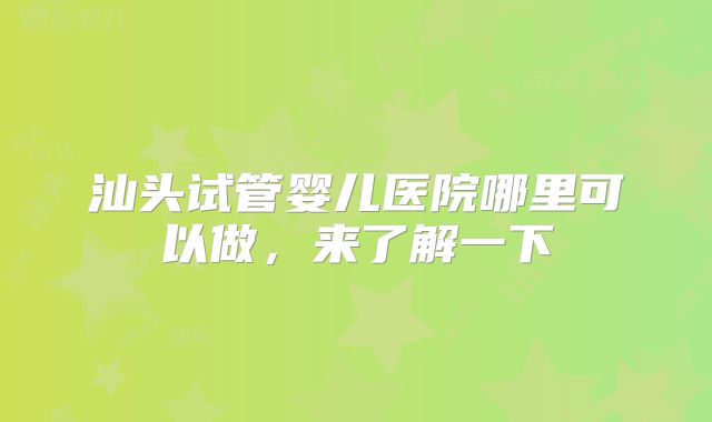 汕头试管婴儿医院哪里可以做，来了解一下