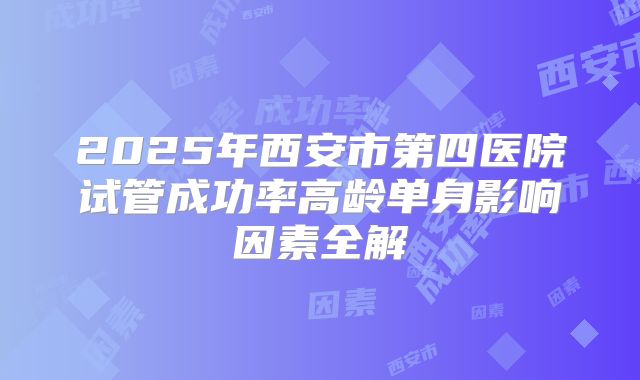 2025年西安市第四医院试管成功率高龄单身影响因素全解